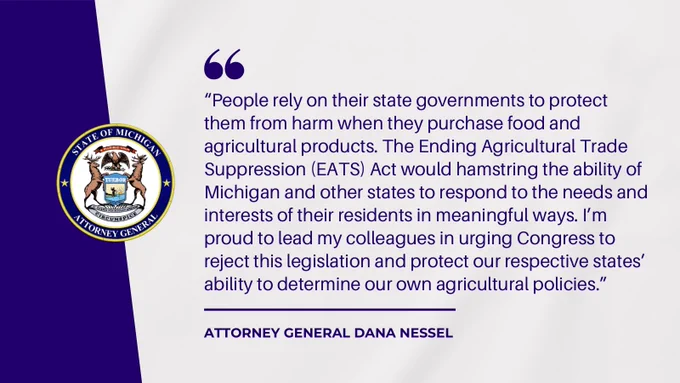 Quote from AG Nessel:

“People rely on their state governments to protect them from harm when they purchase food and agricultural products. The Ending Agricultural Trade Suppression (EATS) Act would hamstring the ability of Michigan and other states to respond to the needs and interests of their residents in meaningful ways. I’m proud to lead my colleagues in urging Congress to reject this legislation and protect our respective states’ ability to determine our own agricultural policies.”
