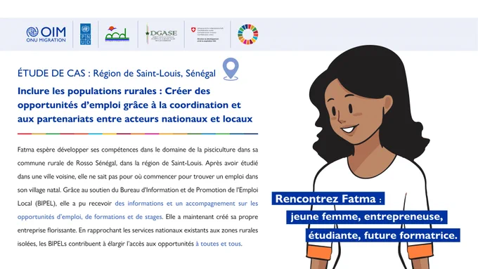 ÉTUDE DE CAS: Région de Saint-Louis, Sénégal 

Inclure les populations rurales : Créer des opportunités d’emploi grâce à la coordination et aux partenariats entre acteurs nationaux et locaux 

Rencontrez Fatma : jeune femme, entrepreneuse, étudiante, future formatrice 

Fatma espère développer ses compétences dans le domaine de la pisciculture dans sa commune rurale de Rosso Sénégal, dans la région de Saint-Louis. Après avoir étudié dans une ville voisine, elle ne sait pas pour où commencer pour trouver un emploi dans son village natal. Grâce au soutien du Bureau d'Information et de Promotion de l'Emploi Local (BIPEL), elle a pu recevoir des informations et un accompagnement sur les opportunités d’emploi, de formations et de stages. Elle a maintenant créé sa propre entreprise florissante. En rapprochant les services nationaux existants aux zones rurales isolées, les BIPELs contribuent à élargir l’accès aux opportunités à toutes et tous. 