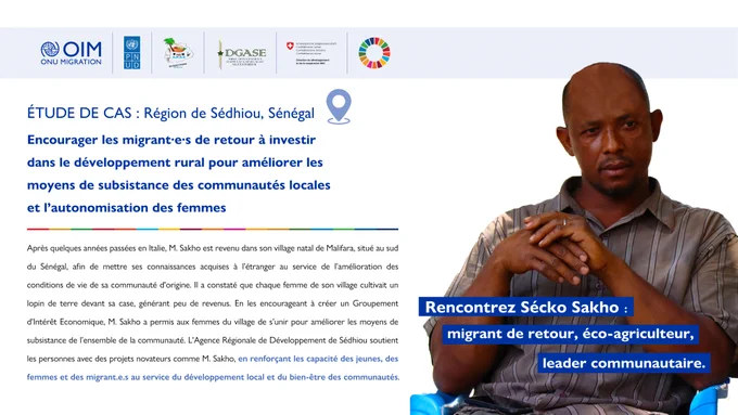 ÉTUDE DE CAS : Région de Sédhiou, Sénégal 

Encourager les migrant·e·s de retour à investir dans le développement rural pour améliorer les moyens de subsistance des communautés locales et l’autonomisation des femmes  

Rencontrez Sécko Sakho : Migrant de retour, éco-agriculteur, leader communautaire 

Après quelques années passées en Italie, M. Sakho est revenu dans son village natal de Malifara, situé au sud du Sénégal, afin de mettre ses connaissances acquises à l’étranger au service de l’amélioration des conditions de vie de sa communauté d'origine. Il a constaté que chaque femme de son village cultivait un lopin de terre devant sa case, générant peu de revenus. En les encourageant à créer un Groupement d'Intérêt Economique, M. Sakho a permis aux femmes du village de s’unir pour améliorer les moyens de subsistance de l’ensemble de la communauté. L'Agence Régionale de Développement de Sédhiou soutient les personnes avec des projets novateurs comme M. Sakho, en renforçant les capacité