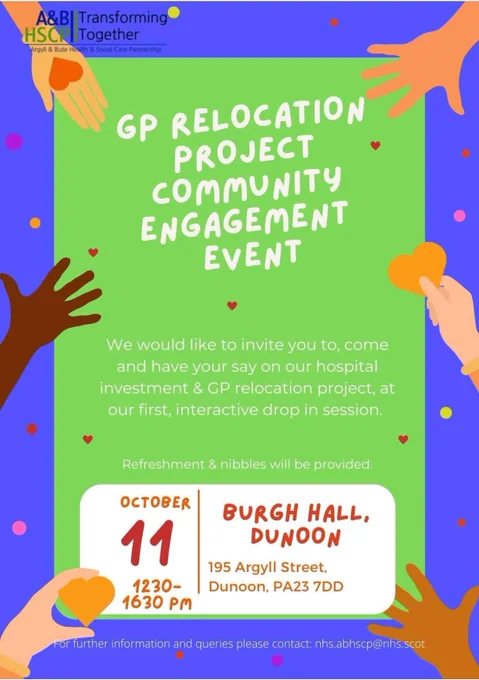 GP RELOCATION PROJECT COMMUNITY ENGAGEMENT EVENT - We would like to invite you to come and have your say on our hospital investment & GP relocation project, at our first, interactive drop in session being held on the 11 October 2023 from 12:30 pm - 16:30 at Dunoon Burgh Hall, 195 Argyll Street, PA23 7DD. 

For further information and queries email nhs. abhscp@nhs.scot 

Refreshments and nibbles available