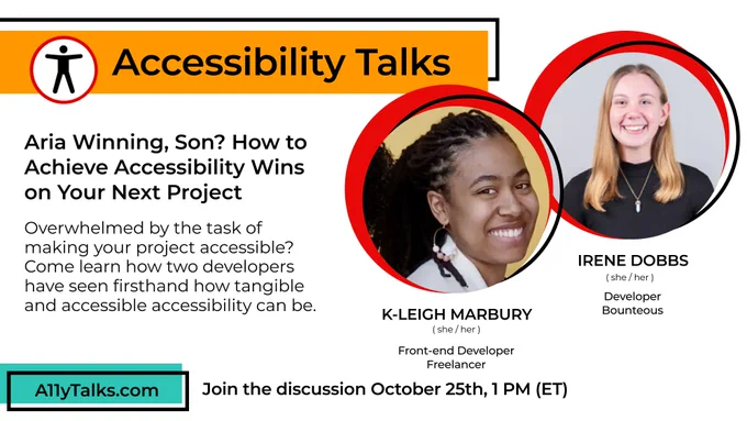 “Aria Winning, Son? How to Achieve Accessibility Wins on Your Next Project”  Overwhelmed by the task of making your project accessible? Come learn how two developers have seen firsthand how tangible and accessible accessibility can be. Head shots of K-Leigh Marbury and Irene Dobbs Join the discussion October 25th, 1 PM (ET). A11yTalks.com