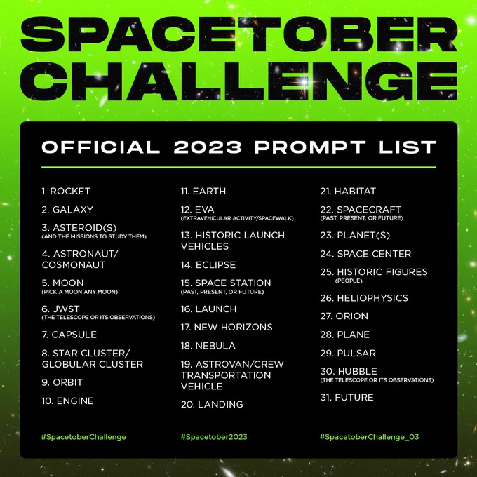 Spacetober Challenge Official 2023 prompt list: 1 Rocket, 2 Galaxy, 3 Asteroids (and the missions to study them), 4 astronaut/cosmonaut, 5 Moon, 6 James Webb Space Telescope, 7 Capsule, 8 star cluster/globular cluster, 9 orbit, 10 engine, 11 earth, 12 EVA (extravehicular activity/spacewalk), 13 historic launch vehicles, 14 eclipse, 15 space station (past, present, or future), 16 launch, 17 new horizons, 18 nebula, 19 astrovan/crew transportation vehicle, 20 landing, 21 habitat, 22 spacecraft (past, present, or future), 23 Planets, 24 space center, 25 historic figures (people), 26 Heliophysics, 27 Orion, 28 plane, 29 pulsar, 30 Hubble, 31 Future. The hashtags to use when posting are #SpacetoberChallenge #Spacetober2023 and #SpacetoberChallenge_03