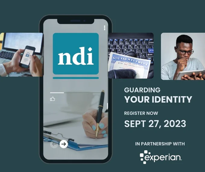 
Dark teal background with white text reading: Guarding Your Identity. Register Now: Sept 27, 2023. In partnership with Experian. There is an image of an iPhone with a background photo of a woman writing notes. Overlayed are four thumbnail images left to right: a person using two-factor identification, the NDI logo, a person holding a social security card next to a keyboard, a black man in glasses looking inquisitively at an iPad.