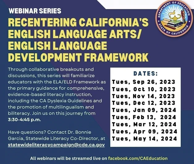 Through collaborative breakouts and discussions, this series will familiarize educators with the ELA/ELD Framework as the primary guidance for comprehensive, evidence-based literacy instruction, including the CA Dyslexia Guidelines and the promotion of multilingualism and biliteracy.  Dates and Times: Each webinar will be held from 3:30 to 4:45 p.m. on:
•	Tuesday, September 26, 2023
•	Tuesday, October 10, 2023
•	Tuesday, November 14, 2023
•	Tuesday, December 12, 2023
•	Tuesday, January 9, 2024
•	Tuesday, February 13, 2024
•	Tuesday, March 12, 2024
•	Tuesday, April 9, 2024
•	Tuesday, May 14, 2024

If you have questions about this series, please contact Dr. Bonnie Garcia, Statewide Literacy Co-Director by email at statewideliteracycampaign@cde.ca.gov. 