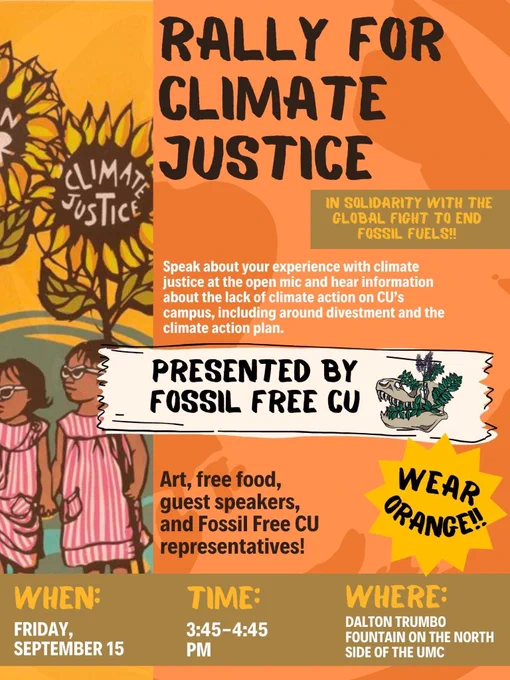 Rally For Climate Justice
In Solidarity with the Global Fight to End Fossil Fuels!

Speak about your experience with climate justice at the open mic and hear information about the lack of climate action on CU's campus, including around divestment and the climate action plan.

Presented by Fossil Free CU

Art, free food, guest speakers, and Fossil Free CU representatives!

When:
Friday, September 15

Time: 3:45-4:45PM

Where: 
Dalton Trumbo Foundation on the North Side of the UMC  
