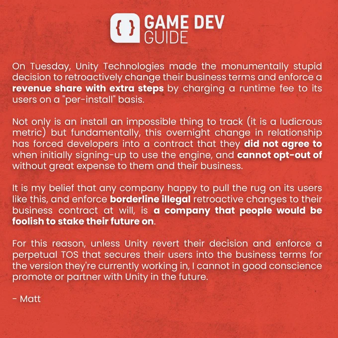 On Tuesday, Unity Technologies made the monumentally stupid decision to retroactively change their business terms and enforce a revenue share with extra steps by charging a runtime fee to its users on a "per-install" basis.  

Not only is an install an impossible thing to track (it is a ludicrous metric) but fundamentally, this overnight change in relationship has forced developers into a contract that they did not agree to when initially signing-up to use the engine, and cannot opt-out of without great expense to them and their business.

It is my belief that any company happy to pull the rug on its users like this, and enforce borderline illegal retroactive changes to their business contract at will, is a company that people would be foolish to stake their future on.

For this reason, unless Unity revert their decision, I cannot in good conscience promote or partner with Unity in the future. - Matt