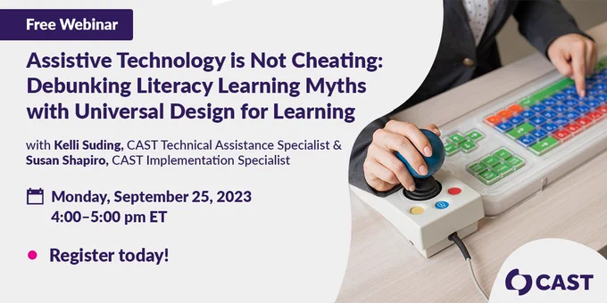 Text in graphic: Free Webinar: Assistive Technology is Not Cheating: Debunking Literacy Learning Myths with Universal Design for Learning, with Kelli Suding, CAST Technical Assistance Specialist & Susan Shapiro, CAST Implementation Specialist. Monday, September 25, 2023, 4:00 - 5:00 pm ET. Register today!