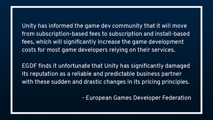 Unity has informed the game dev community that it will move from subscription-based fees to subscription and install-based fees, which will significantly increase the game development costs for most game developers relying on their services. EGDF finds it unfortunate that Unity has significantly damaged its reputation as a reliable and predictable business partner with these sudden and drastic changes in its pricing principles. - European Games Developer Federation.