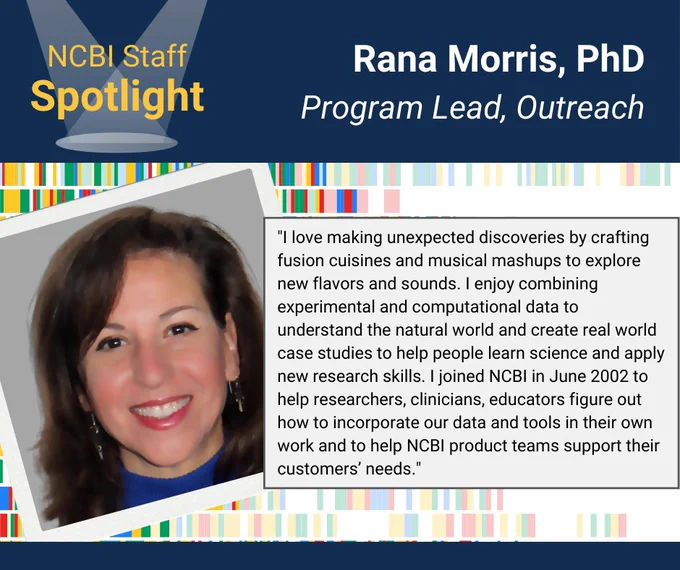 NCBI Staff Spotlight Graphic in the top corner. Head Shot of Rana Morris, PhD. Her name and title ("Program Lead, Outreach") included in header. Quote says, "I love making unexpected discoveries by crafting fusion cuisines and musical mashups to explore new flavors and sounds. I enjoy combining experimental and computational data to understand the natural world and create real world case studies to help people learn science & apply new research skills. I joined NCBI in June 2022 to help researchers, clinicians, educators figure out how to incorporate our data and tools in their own work and to help NCBI product teams support their customers' needs."
