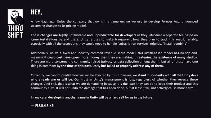 A few days ago, Unity, the company that owns the game engine we use to develop Forever Ago, announced upcoming changes to its pricing model.

These changes are highly unfavorable and unpredictable for developers as they introduce a separate fee based on game installations by end users. Unity refuses to make transparent how they plan to track this metric reliably.

Additionally, this install-based model has no top end, threatening the existence of many studios. By the time of this post, Unity has failed to address any of the concerns.

We stand in solidarity with all the Unity devs. Our trust in Unity's management is lost, regardless of whether they reverse these changes. And still, that is what we are demanding because it is the least they can do to keep their product and this community alive. It will not undo the damage that has been done, but at least it will not actively cause more harm.

In any case, developing another game in Unity will be a hard sell for us in the future.