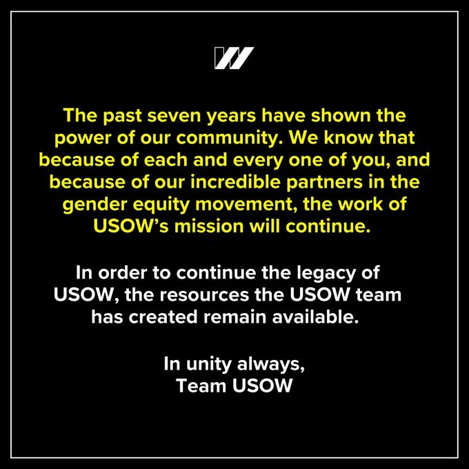 Seventh slide has a black background with a white outline. Yellow text that says, “The past seven years have shown the power of our community. We know that because of each and every one of you, and because of our incredible partners in the gender equity movement, the work of USOW’s mission will continue.” White text says, “In order to continue the legacy of USOW, the resources the USOW team has created remain available. In unity always, Team USOW”