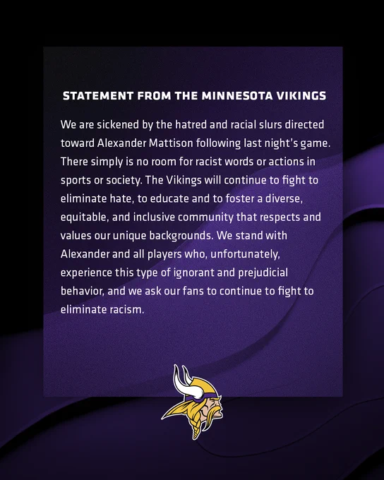We are sickened by the hatred and racial slurs directed toward Alexander Mattison following last night’s game. There simply is no room for racist words or actions in sports or society. The Vikings will continue to fight to eliminate hate, to educate and to foster a diverse, equitable, and inclusive community that respects and values our unique backgrounds. We stand with Alexander and all players who, unfortunately, experience this type of ignorant and prejudicial behavior, and we ask our fans to continue to fight to eliminate racism.
