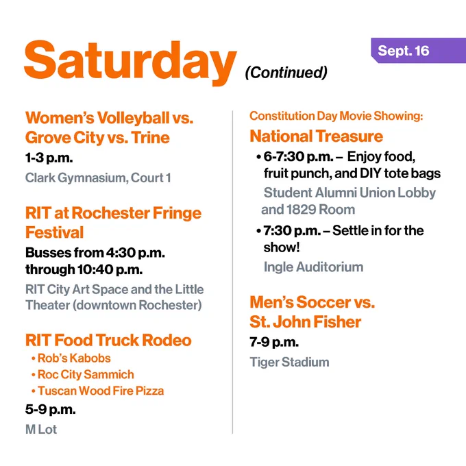 Women’s Volleyball vs. Grove City vs. Trine
1-3 p.m.
Clark Gymnasium, Court 1

RIT at Rochester Fringe Festival
Busses from 4:30 p.m. through 10:40 p.m.
RIT City Art Space and the Little Theater (downtown Rochester)

RIT Food Truck Rodeo
•	Rob’s Kabobs
•	Roc City Sammich
•	Tuscan Wood Fire Pizza
5-9 p.m.
M Lot

Bhakti Yoga Weekly Meeting
5:30-8 p.m.
Schmitt Interfaith Center, Skalny Room

Constitution Day Movie Showing: 
National Treasure
•	6-7:30 p.m. -  Enjoy food, fruit punch, and DIY tote bags in the Student Alumni Union Lobby and 1829 Room 
•	7:30 p.m. - Settle in at Ingle Auditorium for the show!

Men’s Soccer vs. St. John Fisher
7-9 p.m.
Tiger Stadium