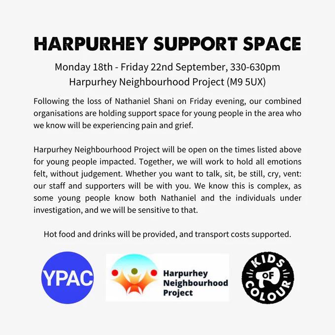 Plain Text: Monday 18th - Friday 22nd September, 330-630pm Harpurhey Neighbourhood Project (M9 5UX)

Following the loss of Nathaniel Shani on Friday evening, our combined organisations are holding support space for young people in the area who we know will be experiencing pain and grief.

Harpurhey Neighbourhood Project will be open on the times listed above for young people impacted. Together, we will work to hold all emotions felt, without judgement. Whether you want to talk, sit, be still, cry, vent: our staff and supporters will be with you. We know this is complex, as some young people know both Nathaniel and the individuals under investigation, and we will be sensitive to that.  

Hot food and drinks will be provided, and transport costs supported.