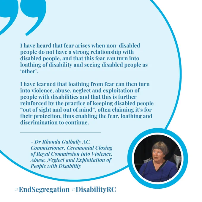 Graphic of a quote that reads "I have heard that fear arises when non-disabled people do not have a strong relationship with disabled people, and that this fear can turn into loathing of disability and seeing disabled people as ‘other’. 

I have learned that loathing from fear can then turn into violence, abuse, neglect and exploitation of people with disabilities and that this is further reinforced by the practice of keeping disabled people “out of sight and out of mind”, often claiming it’s for their protection, thus enabling the fear, loathing and discrimination to continue." - Dr Rhonda Galbally AC,  Commissioner, Ceremonial Closing of Royal Commission into Violence, Abuse, Neglect and Exploitation of People with Disability, shown with the hashtags #EndSegregation #DisabilityRC.  The bottom right corner shows a small image of a woman with light skin and greying brown hair.  She is speaking and there are 2 crutches behind her.