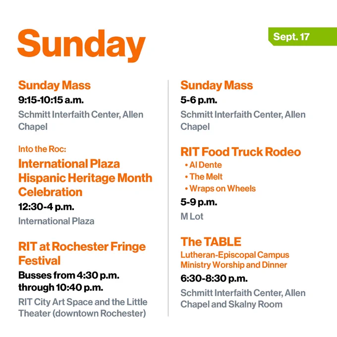 Sunday Mass
9:15-10:15 a.m.
Schmitt Interfaith Center, Allen Chapel

Into the Roc: 
International Plaza Hispanic Heritage Month Celebration
12:30-4 p.m.
International Plaza

RIT at Rochester Fringe Festival
Busses from 4:30 p.m. through 10:40 p.m.
RIT City Art Space and the Little Theater (downtown Rochester)

Sunday Mass
5-6 p.m.
Schmitt Interfaith Center, Allen Chapel

RIT Food Truck Rodeo
•	Al Dente
•	The Melt
•	Wraps on Wheels
5-9 p.m.
M Lot

The TABLE 
Lutheran-Episcopal Campus Ministry Worship and Dinner
6:30-8:30 p.m.
Schmitt Interfaith Center, Allen Chapel and Skalny Room