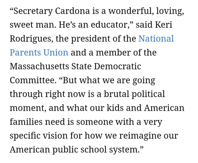 “Secretary Cardona is a wonderful, loving, sweet man. He’s an educator,” said Keri Rodrigues, the president of the National Parents Union and a member of the Massachusetts State Democratic Committee. “But what we are going through right now is a brutal political moment, and what our kids and American families need is someone with a very specific vision for how we reimagine our American public school system.”