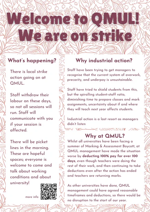Welcome to QMUL! We are on strike. 
what is happening?
There is local strike action going on at QMUL. 

Staff withdraws labour on these days, so not all sessions will run. Staff will communicate with you if your session is affected.

There will be picket lines in the morning. These are hopeful spaces; everyone is welcome to come and talk about working conditions and about university!

Why industrial action?
Staff have been trying to get managers to recognise the system of overwork, precarity, and underpay is unsustainable. 

Staff has tried to shield students from this, but the spiralling student-staff ratio, diminishing time to prepare for classes and mark assignments, uncertainty about if and where one will teach the next year affects students.

Why at QMUL? 
QMUL management isolated QMUL as punitive. In response to the national Marking & Assessment Boycott, QMUL punished those speaking out with financial hardship. Staff faces 113 days of pay deductions (one third of annual salary) f