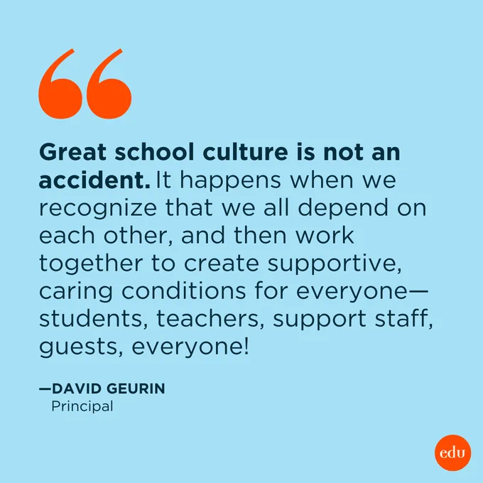 Great school culture is not an accident. It happens when we recognize that we all depend on each other, and then work together to create supportive, caring conditions for everyone—students, teachers, support staff, guests, everyone!

—David Geurin, Principal