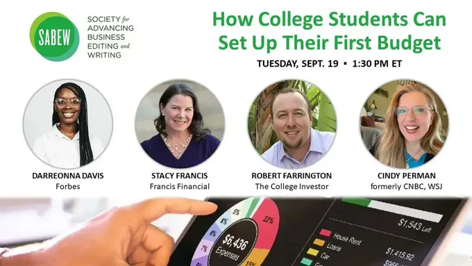 Image shows SABEW's logo with the webinar title “How College Students Can Set Up Their First Budget” on Tuesday, September 19 at 1:30pm Eastern. Also has four headshots of the webinar talent of (from left to right): Darreonna Davis of Forbes, Stacy Francis of Francis Financial, Robert Farrington of The College Investor and Cindy Perman who formerly worked for CNBC and WSJ. A banner image lays at the bottom with a person holding a tablet that has a pie chart of what makes up their $6,436 expenses, including house rent, loans and car payment.