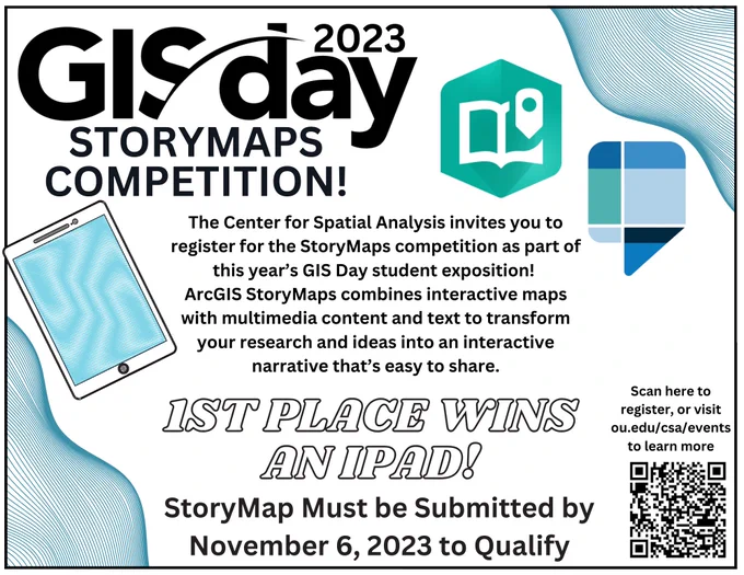 GIS Day 2023 StoryMaps Competition!
The Center for Spatial Analysis invites you to register for the StoryMaps competition as part of this year's GIS Day student exposition! ArcGIS StoryMaps combines interactive maps with multimedia content and text to transform your research and ideas into an interactive narrative that's easy to share. 1st place wins an iPad! 
StoryMaps must be submitted by November 6, 2023 to qualify. Scan the QR code or visit ou.edu/csa/events to learn more. 