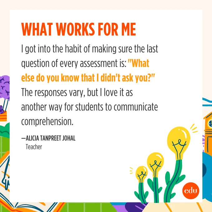 What Works for Me

"I got into the habit of making sure the last question of every assessment is: 'What else do you know that I didn't ask you?' The responses vary, but I love it as another way for students to communicate comprehension." —Alicia Tanpreet Johal, Teacher