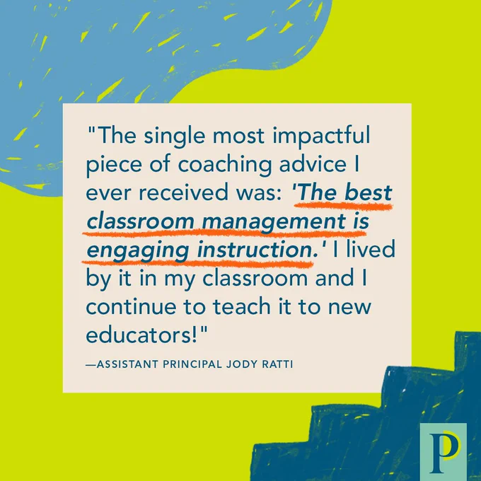 "The single most impactful piece of coaching advice I ever received was: 'The best classroom management is engaging instruction.' I lived by it in my classroom and I continue to teach it to new educators!" —AP Jody Ratti