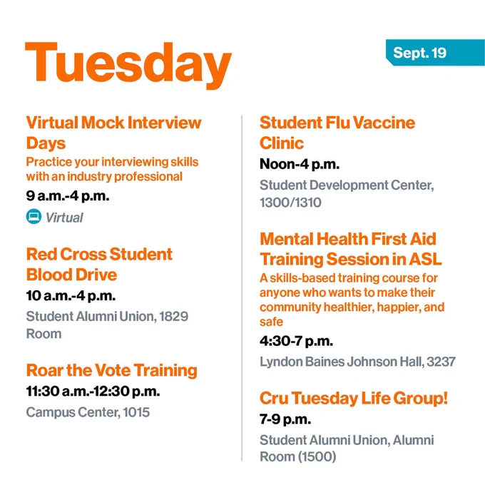 Tuesday, Sept. 19
Virtual Mock Interview Days
Practice your interviewing skills with an industry professional
9 a.m.-4 p.m.
Virtual

Red Cross Student Blood Drive
10 a.m.-4 p.m.
Student Alumni Union, 1829 Room

Roar the Vote Training
11:30 a.m.-12:30 p.m.
Campus Center, 1015

Student Flu Vaccine Clinic
Noon-4 p.m.
Student Development Center, 1300/1310

Mental Health First Aid Training Session in ASL
A skills-based training course for anyone who wants to make their community healthier, happier, and safe
4:30-7 p.m.
Lyndon Baines Johnson Hall, 3237

Cru Tuesday Life Group!
7-9 p.m.
Student Alumni Union, Alumni Room (1500)
