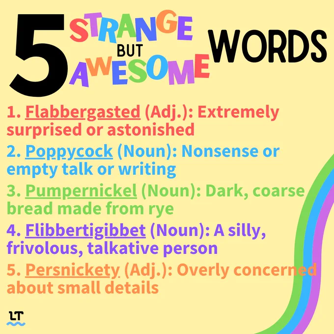 5 strange but awesome words: flabbergasted, poppycock, pumpernickel, flibbertigibbet, persnickety.