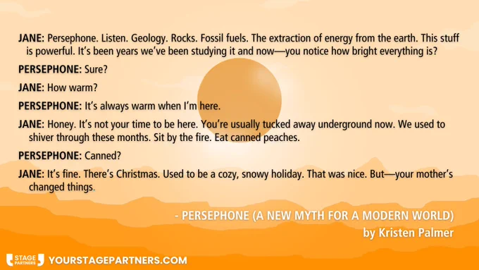Quote from play script on an orange background of a hot sun over a landscape - 
JANE: Persephone. Listen. Geology. Rocks. Fossil fuels. The 
     extraction of energy from the earth. This stuff is powerful.        
     It’s been years we’ve been studying it and now—you    
     notice how bright everything is?
PERSEPHONE: Sure?
JANE: How warm?
PERSEPHONE: It’s always warm when I’m here.
JANE: Honey. It’s not your time to be here. You’re usually
     tucked away underground now. We used to shiver through 
     these months. Sit by the fire. Eat canned peaches.
PERSEPHONE: Canned?
JANE: It’s fine. There’s Christmas. Used to be a cozy, snowy 
     holiday. That was nice. But—your mother’s changed things.
Persephone (a new myth for a hotter world) by Kristen Palmer (yourstagepartners.com)