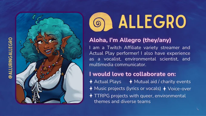 A social card for @alluringAllegro. Background is bird's eye view of calm ocean waters with a purple tint. On the left is art of Allegro, a brown skinned siren with curly teal hair and water effects, webbed ears, golden jewelry, gold and teal freckles, and sea glass necklaces. They wear a blue underbust holster over a white long-sleeve dress. Their logo is a gold sea snail shell and Allegro in all caps. Text: Aloha, I'm Allegro (they/any). I am a Twitch Affiliate variety streamer and Actual Play performer! I also have experience as a vocalist, environmental scientist, and multimedia communicator. I would love to collaborate on: Actual Plays, mutual aid / charity events, music projects (lyrics or vocals), voice-over, and TTRPG projects with queer, environmental themes and diverse teams. 