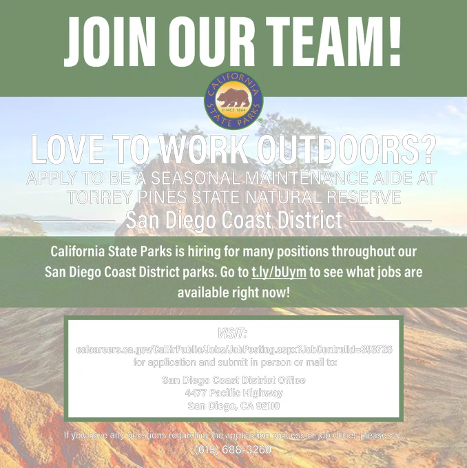 Image of a coastal cliff that has Torrey Pines trees on top. Overlaid on the image is text that reads: JOIN OUR TEAM! LOVE TO WORK OUTDOORS? APPLY TO BE A SEASONAL MAINTENANCE AIDE AT 
TORREY PINES STATE NATURAL RESERVE. California State Parks is hiring for many positions throughout our San Diego Coast District parks. Go to t.ly/bUym to see what jobs are available right now! VISIT: calcareers.ca.gov/CalHrPublic/Jobs/JobPosting.aspx?JobControlId=393726.
 for application and submit in person or mail to: San Diego Coast District Office
4477 Pacific Highway
San Diego, CA 92110