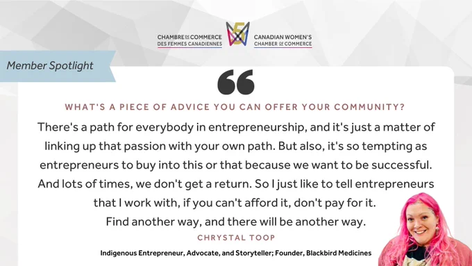 "What's a Piece of Advice you can offer your community? 'There's a path for everybody in entrepreneurship, and it's just a matter of linking up that passion with your own path. But also, it's so tempting as entrepreneurs to buy into this or that because we want to be successful. And lots of times, we don't get a return. So I just like to tell entrepreneurs that I work with, if you can't afford it, don't pay for it. Find another way, and there will be another way.' Crystal Toop; Indigenous Entrepreneur, Advocate, and Storyteller; Founder, Blackbird Medicines" Canadian Women's Chamber of Commerce logo.