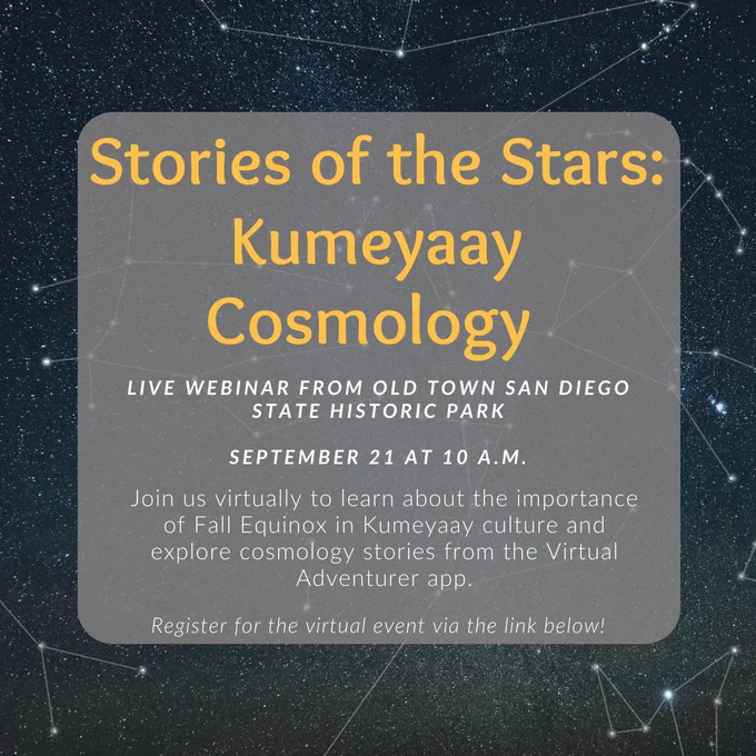 Image of stars and constellations. Text reads: Stories of the Stars:
Kumeyaay
Cosmology
LIVE WEBINAR FROM OLD TOWN SAN DIEGO
STATE HISTORIC PARK
SEPTEMBER 21 AT 10 A.M.
Join us virtually to learn about the importance of Fall Equinox in Kumeyaay culture and explore cosmology stories from the Virtual
Adventurer app.
Register for the virtual event via the link below!