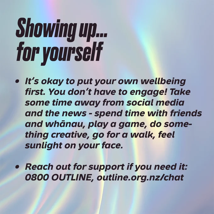Showing up… for yourself. It’s okay to put your own wellbeing first. You don’t have to engage! Take some time away from social media and the news - spend time with friends and whānau, play a game, do something creative, go for a walk, feel sunlight on your face. Reach out for support if you need it: 0800 OUTLINE, outline.org.nz/chat