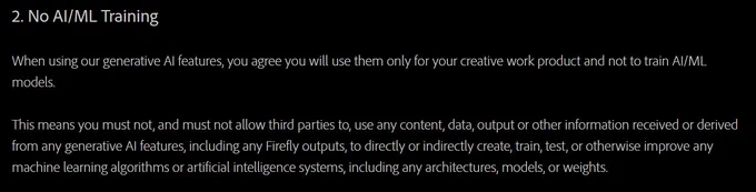 2. No AI/ML Training

When using our generative AI features, you agree you will use them only for your creative work product and not to train AI/ML models.

This means you must not, and must not allow third parties to, use any content, data, output or other information received or derived from any generative AI features, including any Firefly outputs, to directly or indirectly create, train, test, or otherwise improve any machine learning algorithms or artificial intelligence systems, including any architectures, models, or weights.