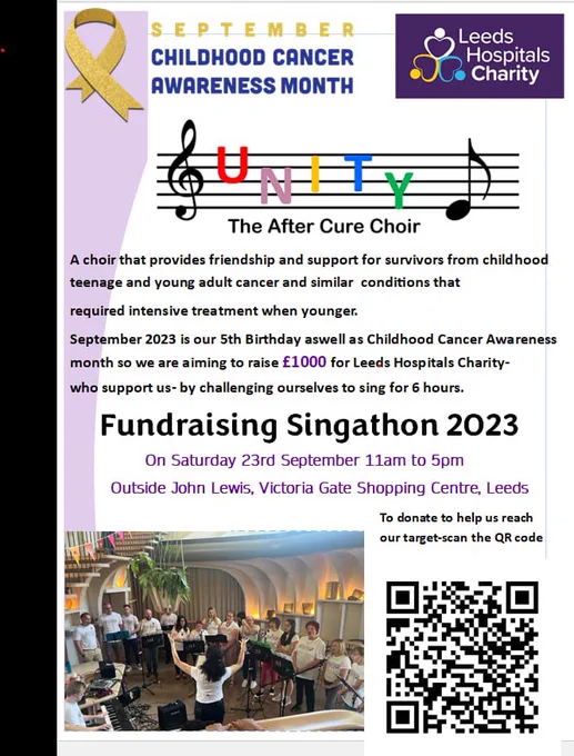 A poster that reads:

- SEPTEMBER
- CHILDHOOD CANCER AWARENESS MONTH
- UNITY The After Cure Choir
- A choir that provides friendship and support for survivors from childhood teenage and young adult cancer and similar conditions that required intensive treatment when younger.
- September 2023 is our 5th Birthday as well as Childhood Cancer Awareness month so we are aiming to raise £1000 for Leeds Hospitals Charity- who support us- by challenging ourselves to sing for 6 hours.
- Fundraising Singathon 2023
- On Saturday 23rd September 11am to 5pm
- Outside John Lewis, Victoria Gate Shopping Centre, Leeds
- To donate to help us reach our target- scan the QR code.