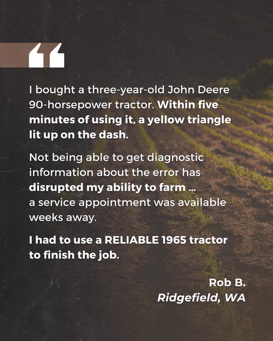 "I bought a three-year-old John Deere 90-horsepower tractor. Within five minutes of using it, a yellow triangle lit up on the dash.

Not being able to get diagnostic information about the error has disrupted my ability to farm ... a service appointment was available weeks away.

I had to use a RELIABLE 1965 tractor to finish the job."

Rob B.
Ridgefield, WA