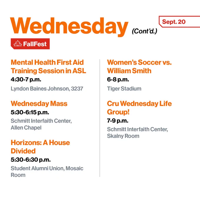 Mental Health First Aid Training Session in ASL
A skills-based training course for anyone who wants to make their community healthier, happier, and safe
4:30-7 p.m.
Lyndon Baines Johnson Hall, 3237

Wednesday Mass
5:30-6:15 p.m.
Schmitt Interfaith Center, Allen Chapel

Horizons: A House Divided
5:30-6:30 p.m.
Student Alumni Union, Mosaic Room

Women's Soccer vs. William Smith
6-8 p.m.
Tiger Stadium

Cru Wednesday Life Group!
7-9 p.m.
Schmitt Interfaith Center, Skalny Room
