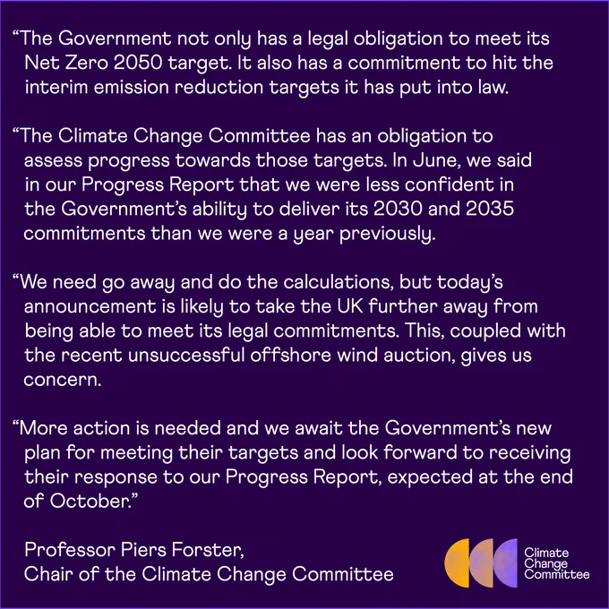 “The Government not only has a legal obligation to meet its Net Zero 2050 target. It also has a commitment to hit the interim emission reduction targets it has put into law.
 
“The Climate Change Committee has an obligation to assess progress towards those targets. In June, we said in our Progress Report that we were less confident in the Government’s ability to deliver its 2030 and 2035 commitments than we were a year previously. 
 
“We need go away and do the calculations, but today’s announcement is likely to take the UK further away from being able to meet its legal commitments. This, coupled with the recent unsuccessful offshore wind auction, gives us concern.
 
“More action is needed and we await the Government’s new plan for meeting their targets and look forward to receiving their response to our Progress Report, expected at the end of October.”

Professor Piers Forster, 
Chair of the Climate Change Committee