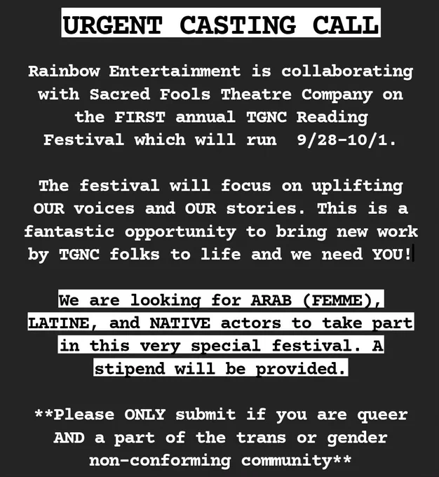 URGENT CASTING CALL! Rainbow Entertainment is collaborating with Sacred Fools on the FIRST annual TGNC Reading Festival wh ich will run 9/28-10/1. The festival will focus on uplifting OUR voices and OUR stories. This is a fantastic opportunity to bring new work by TGNC folks to life and we need YOU!

We are looking for ARAB (FEMME), LATINE, and NATIVE actors to take part in this very special festival. A stipend will be provided.

**Please ONLY submit if you are queer AND a part of the trans or gender non-conforming community**