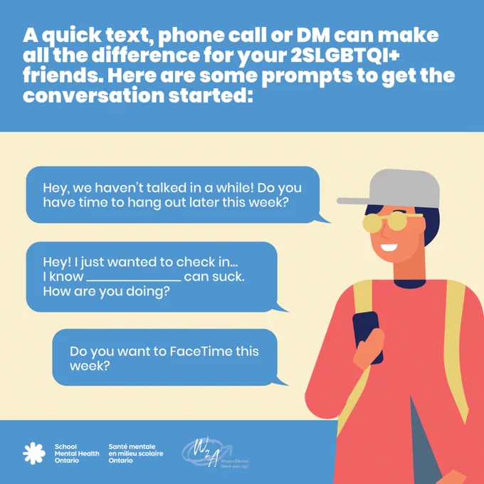 A quick text, phone call or DM can make all the difference for your 2S/LGBTQIA  friends.

Here are some prompts to get the conversation started:

Hey, we haven’t talked in a while! Do you have time to hang out later this week?
Do you want to FaceTime this week?
Hey! I just wanted to check in…I know _________ can suck. How are you doing?