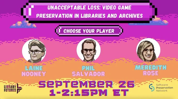 Graphic that reads. "Unacceptable Loss: Video Game Preservation in Libraries and Archives. Choose Your Player. Laine Nooney, Phil Salvador, Meredith Rose. September 26 1 to 2:15 PM ET. Hosted by Library Futures and the Software Preservation Network.