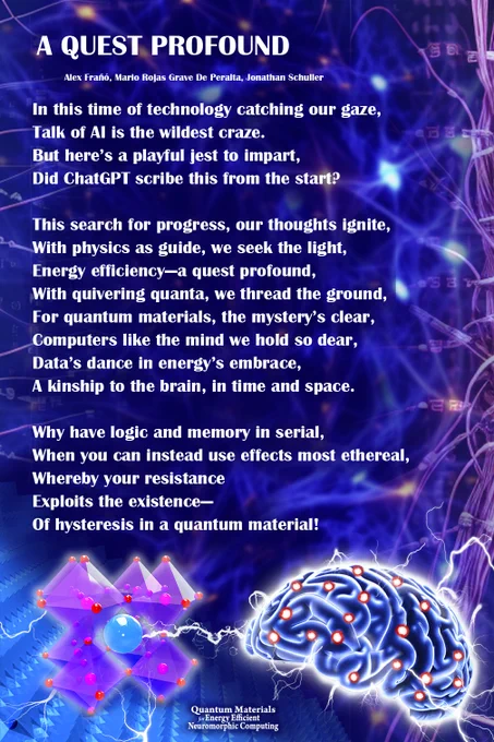 Text of poem A Quest Profound: 
In this time of technology catching our gaze,
Talk of AI is the wildest craze.
But here’s a playful jest to impart,
Did ChatGPT scribe this from the start?

This search for progress, our thoughts ignite,
With physics as guide, we seek the light,
Energy efficiency—a quest profound,
With quivering quanta, we thread the ground,
For quantum materials, the mystery’s clear,
Computers like the mind we hold so dear,
Data’s dance in energy’s embrace,
A kinship to the brain, in time and space.

Why have logic and memory in serial,
When you can instead use effects most ethereal,
Whereby your resistance
Exploits the existence—
Of hysteresis in a quantum material!