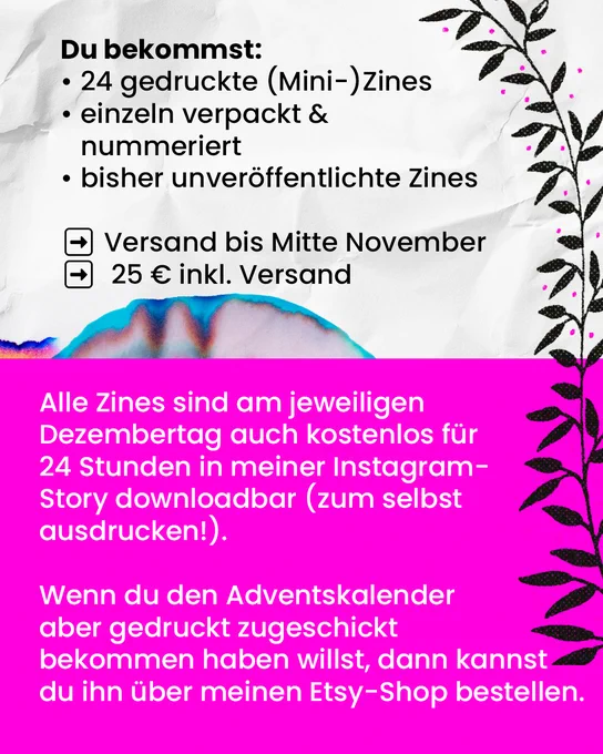 Du bekommst:
24 gedruckte (Mini-)Zines, einzeln verpackt und nummeriert, bisher unveröffentlichte Zines.

Versand bis Mitte November, 25€ inkl. Versand