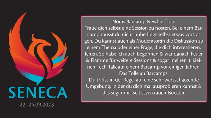 Auf dem Foto sieht man das Logo der Veranstaltung. Einen bunten Phönix mit dem Schriftzug Seneca. Darunter das Datum des Events 22.-24.09.2023. 
Daneben eine Box mit dem Zitat aus dem Post: "Noras Barcamp Newbie Tipp: Traue dich, selbst eine Session zu hosten. 
Bei einem Barcamp musst du nicht unbedingt selbst etwas vortragen. Du kannst auch als Moderator:in die Diskussion zu einem Thema oder einer Frage, die dich interessieren, leiten. So habe ich auch begonnen & war danach Feuer & Flamme für weitere Sessions & sogar meinen 1. kleinen Tech-Talk auf einem Barcamp vor einigen Jahren. 
Das Tolle an Barcamps: Du triffst in der Regel auf eine sehr wertschätzende Umgebung, in der du dich mal ausprobieren kannst & das sogar mit Selbstvertrauen-Booster." 