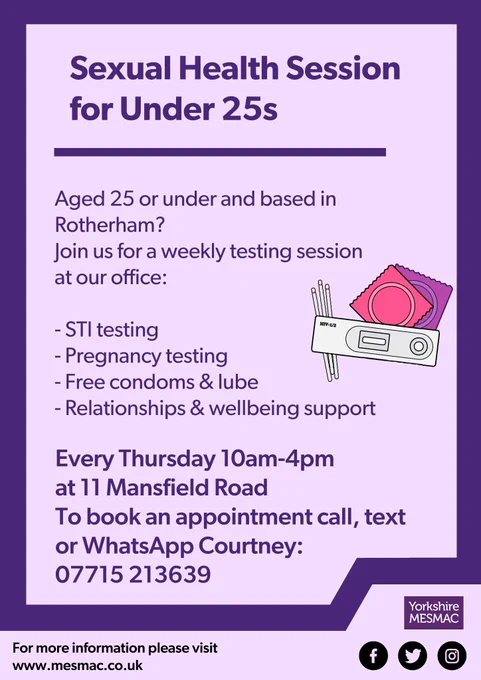 Sexual Health Session for Under 25s. Aged 25 or under and based in Rotherham? Join us for a weekly testing session at our office: STI testing, pregnancy testing, free condoms and lube, relationships and wellbeing support. Every Thursday 10am-4pm at 11 Mansfield Road. To book an appointment call, text or WhatsApp Courtney: 07715213639. For more information visit Mesmac.CO.UK