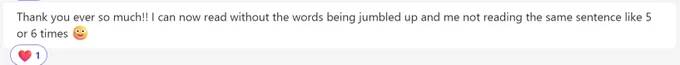 Screen grab of a message from a user which states "Thank you ever so much!!" I can now read without the words being jumbled up and me not reading the same sentence like 5 or 6 times 🙂"
