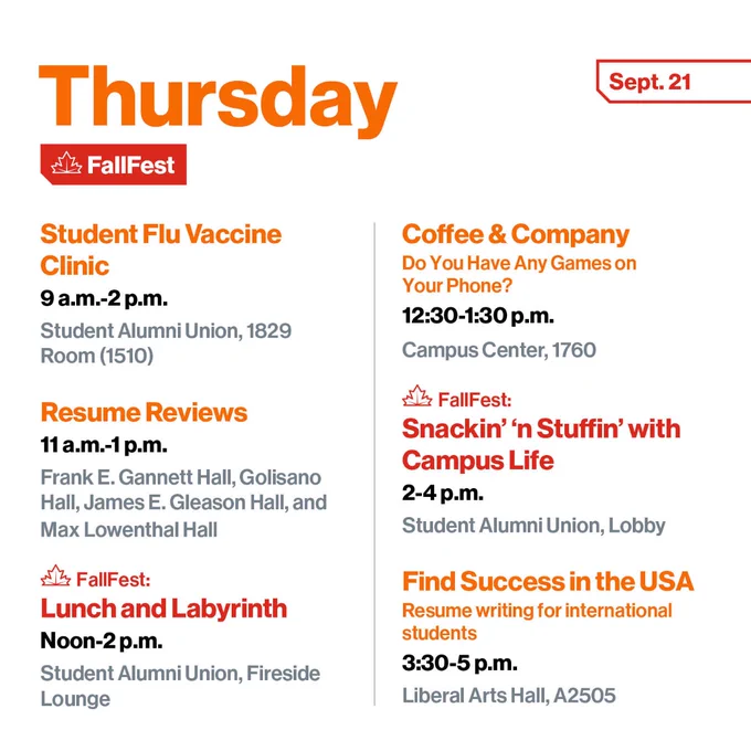 Thursday, Sept. 21
Student Flu Vaccine Clinic
9 a.m.-2 p.m.
Student Alumni Union, 1829 Room (1510)

Resume Reviews
11 a.m.-1 p.m.
Frank E. Gannett Hall, Golisano Hall, James E. Gleason Hall, and Max Lowenthal Hall

FallFest: 
Lunch and Labyrinth
Blend the ancient practice of the labyrinth walk with fellowship!
Noon-2 p.m.
Student Alumni Union, Fireside Lounge

Coffee & Company
Do You Have Any Games on Your Phone?
12:30-1:30 p.m.
Campus Center, 1760

FallFest:
Snackin’ ‘n Stuffin’ with Campus Life
2-4 p.m.
Student Alumni Union, Lobby

Find Success in the USA
Resume writing for international students
3:30-5 p.m.
Liberal Arts Hall, A2505
