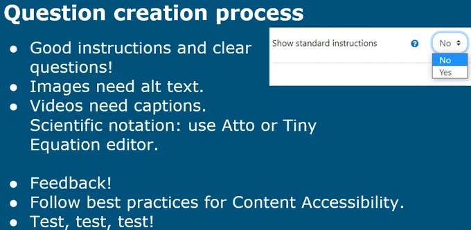 Slide "Question creation process"

Good instructions and clear questions!
Images need alt text.
Videos need captions.Scientific notation: use Atto or TinyEquation editor.
Feedback!
Follow best practices for Content Accessibility. 
Test, test, test!
